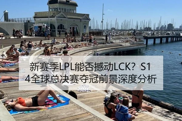 新赛季LPL能否撼动LCK？S14全球总决赛夺冠前景深度分析