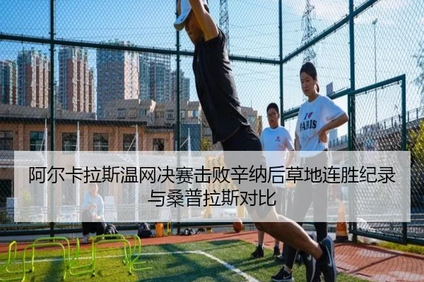 阿尔卡拉斯温网决赛击败辛纳后草地连胜纪录与桑普拉斯对比
