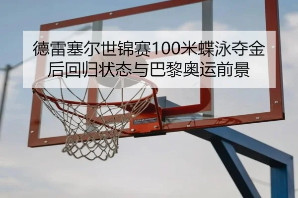 德雷塞尔世锦赛100米蝶泳夺金后回归状态与巴黎奥运前景