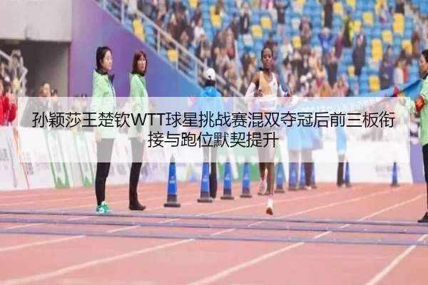 孙颖莎王楚钦WTT球星挑战赛混双夺冠后前三板衔接与跑位默契提升