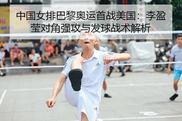 中国女排巴黎奥运首战美国：李盈莹对角强攻与发球战术解析